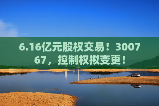6.16亿元股权交易！300767，控制权拟变更！