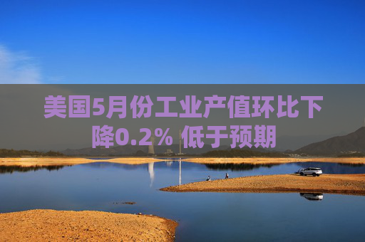 美国5月份工业产值环比下降0.2% 低于预期