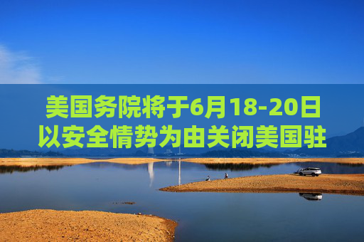 美国务院将于6月18-20日以安全情势为由关闭美国驻耶路撒冷大使馆