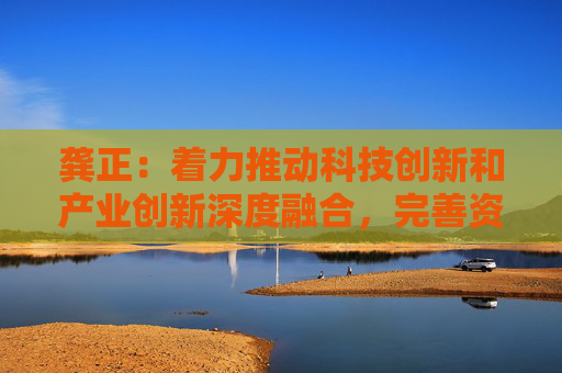 龚正：着力推动科技创新和产业创新深度融合，完善资本市场