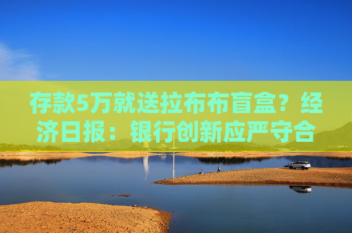 存款5万就送拉布布盲盒？经济日报：银行创新应严守合规底线