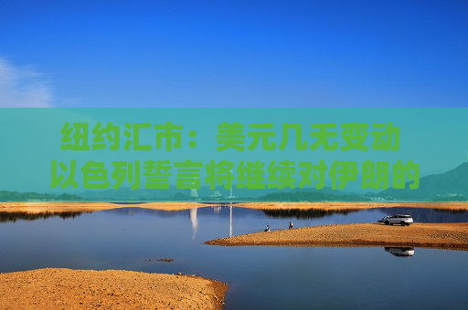 纽约汇市：美元几无变动 以色列誓言将继续对伊朗的军事行动