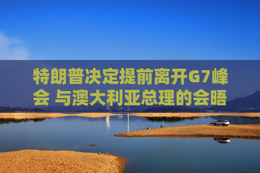 特朗普决定提前离开G7峰会 与澳大利亚总理的会晤取消