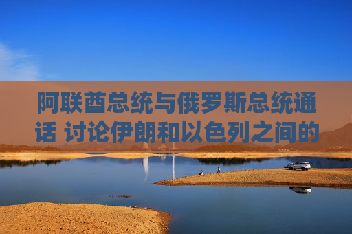 阿联酋总统与俄罗斯总统通话 讨论伊朗和以色列之间的冲突