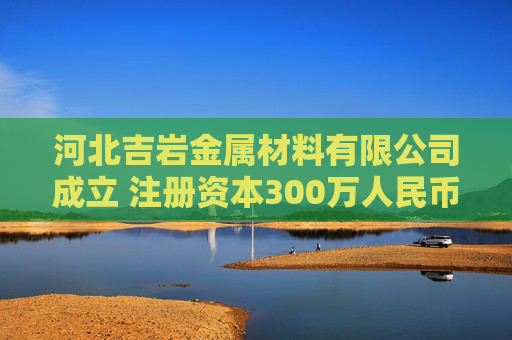 河北吉岩金属材料有限公司成立 注册资本300万人民币