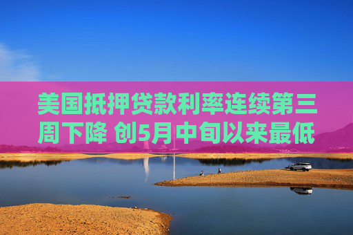 美国抵押贷款利率连续第三周下降 创5月中旬以来最低