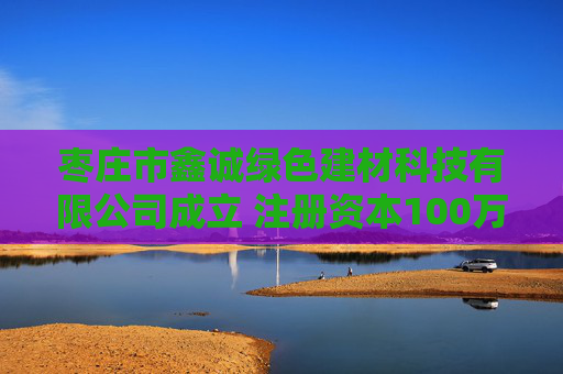 枣庄市鑫诚绿色建材科技有限公司成立 注册资本100万人民币
