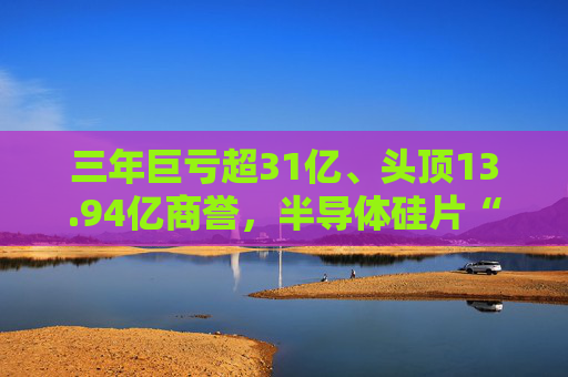 三年巨亏超31亿、头顶13.94亿商誉，半导体硅片“黑马”上海超硅募资49亿冲击IPO