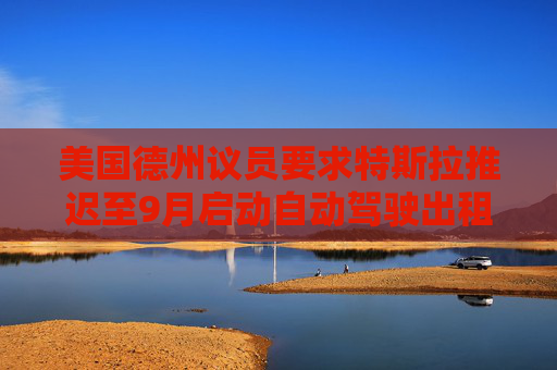 美国德州议员要求特斯拉推迟至9月启动自动驾驶出租车服务