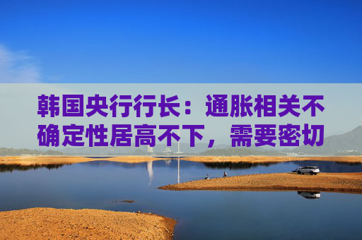 韩国央行行长：通胀相关不确定性居高不下，需要密切监控