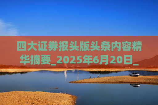 四大证券报头版头条内容精华摘要_2025年6月20日_财经新闻