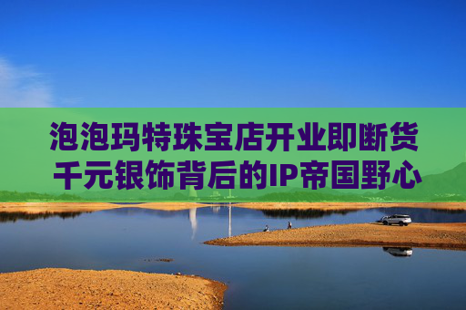 泡泡玛特珠宝店开业即断货 千元银饰背后的IP帝国野心