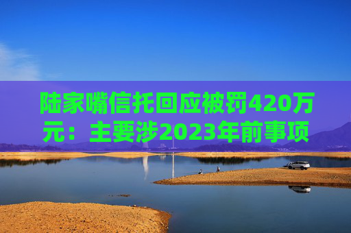 陆家嘴信托回应被罚420万元：主要涉2023年前事项，已完成整改