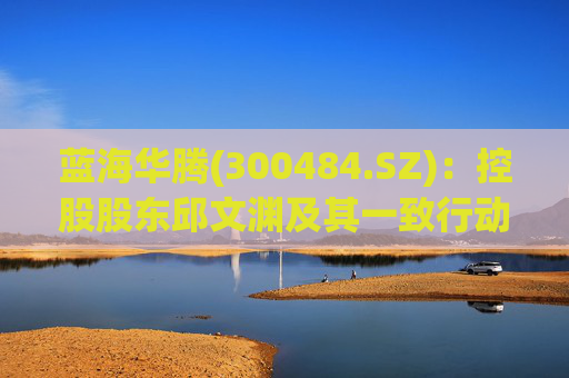 蓝海华腾(300484.SZ)：控股股东邱文渊及其一致行动人拟合计减持不超过320万股股份
