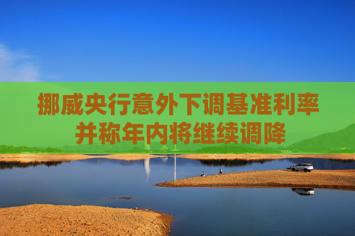 挪威央行意外下调基准利率 并称年内将继续调降