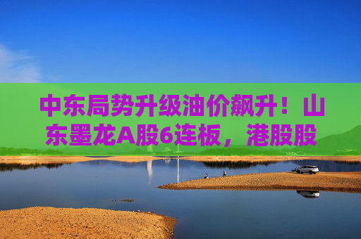 中东局势升级油价飙升！山东墨龙A股6连板，港股股价同期翻倍