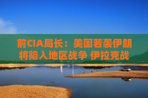 前CIA局长：美国若袭伊朗将陷入地区战争 伊拉克战争是 “严重错误”