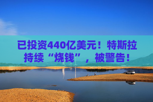 已投资440亿美元！特斯拉持续“烧钱”，被警告！