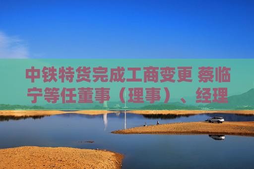 中铁特货完成工商变更 蔡临宁等任董事（理事）、经理、监事