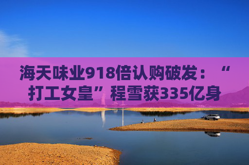 海天味业918倍认购破发：“打工女皇”程雪获335亿身家，募资超百亿港元拓展海外