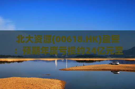 北大资源(00618.HK)盈警：预期年度亏损约24亿元至26亿元