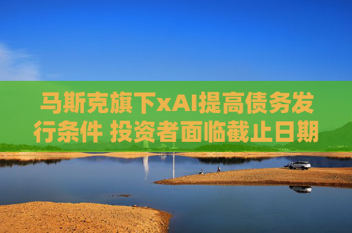 马斯克旗下xAI提高债务发行条件 投资者面临截止日期