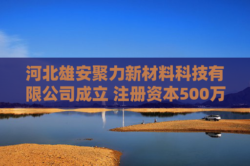 河北雄安聚力新材料科技有限公司成立 注册资本500万人民币