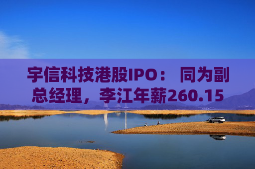 宇信科技港股IPO： 同为副总经理，李江年薪260.15万，郑春年薪73.46万，李江是郑春的3.5倍