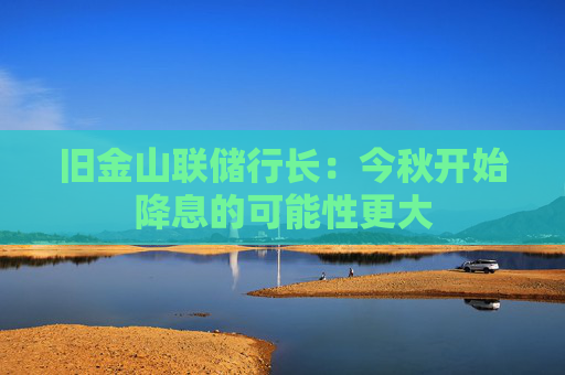 旧金山联储行长：今秋开始降息的可能性更大