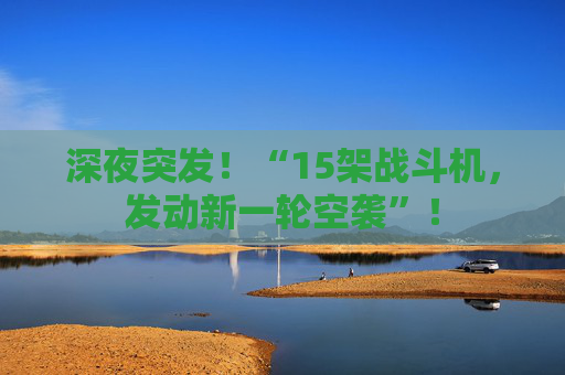 深夜突发！“15架战斗机，发动新一轮空袭”！