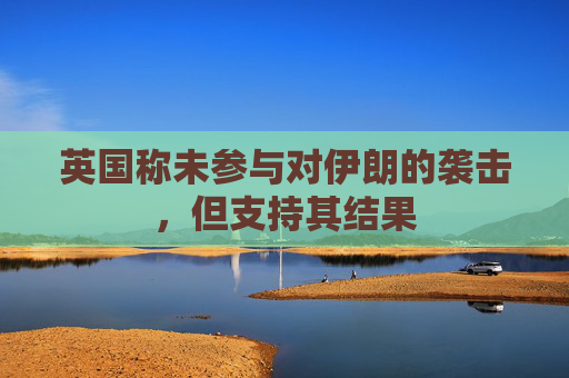 英国称未参与对伊朗的袭击，但支持其结果