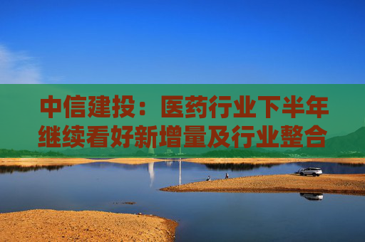 中信建投：医药行业下半年继续看好新增量及行业整合机会