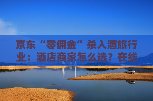 京东“零佣金”杀入酒旅行业：酒店商家怎么选？在线旅游平台如何应对？