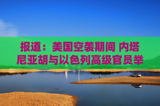 报道：美国空袭期间 内塔尼亚胡与以色列高级官员举行了5个小时的会议