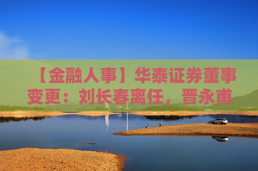 【金融人事】华泰证券董事变更：刘长春离任，晋永甫、王莹接任（附简历）