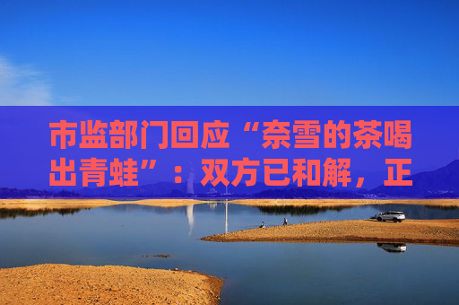 市监部门回应“奈雪的茶喝出青蛙”：双方已和解，正在溯源