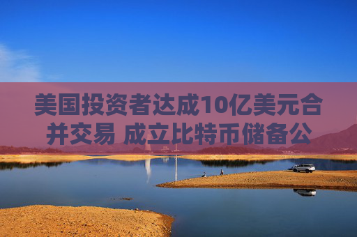 美国投资者达成10亿美元合并交易 成立比特币储备公司