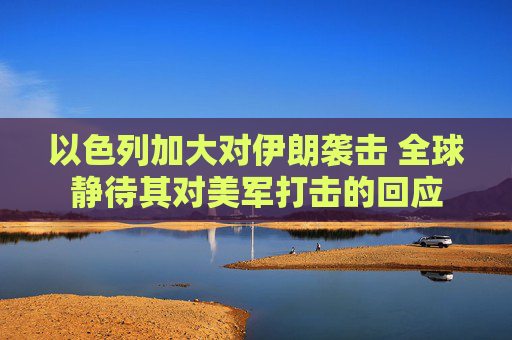 以色列加大对伊朗袭击 全球静待其对美军打击的回应