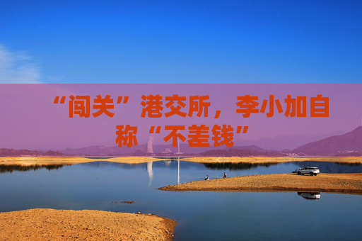 “闯关”港交所，李小加自称“不差钱”
