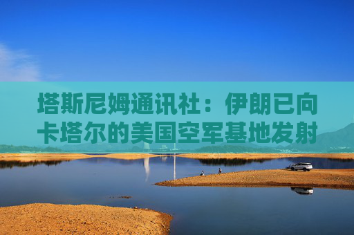 塔斯尼姆通讯社：伊朗已向卡塔尔的美国空军基地发射导弹
