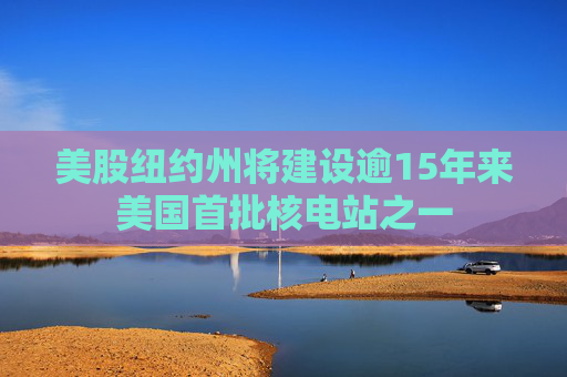 美股纽约州将建设逾15年来美国首批核电站之一