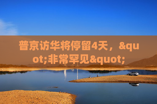 普京访华将停留4天，"非常罕见"