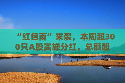 “红包雨”来袭，本周超300只A股实施分红，总额超两千亿