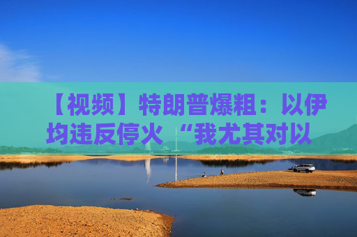 【视频】特朗普爆粗：以伊均违反停火 “我尤其对以色列不满”