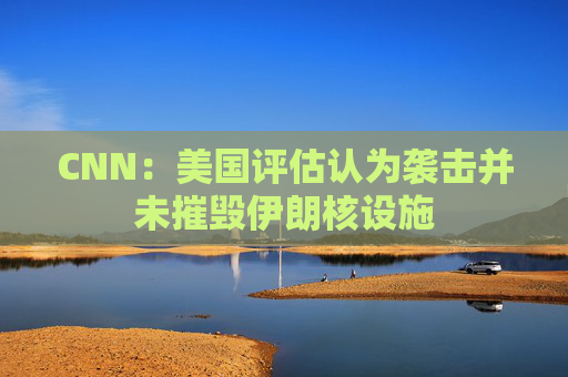 CNN：美国评估认为袭击并未摧毁伊朗核设施