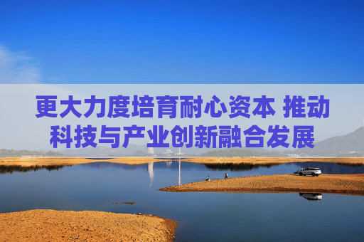 更大力度培育耐心资本 推动科技与产业创新融合发展