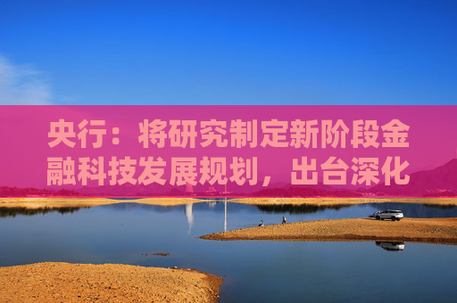 央行：将研究制定新阶段金融科技发展规划，出台深化运用金融科技推动金融数字化智能化转型的政策文件