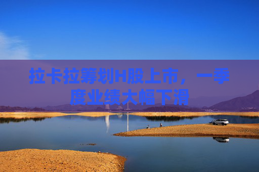 拉卡拉筹划H股上市，一季度业绩大幅下滑