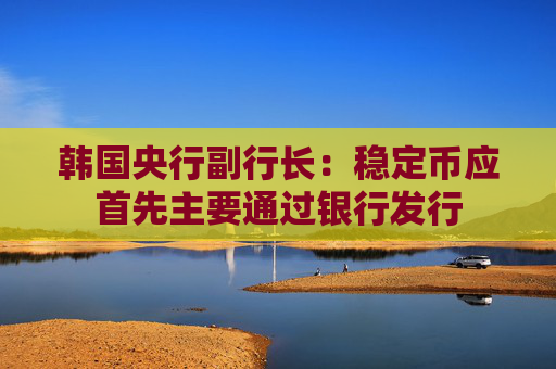 韩国央行副行长：稳定币应首先主要通过银行发行