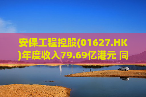 安保工程控股(01627.HK)年度收入79.69亿港元 同比增加44.6%
